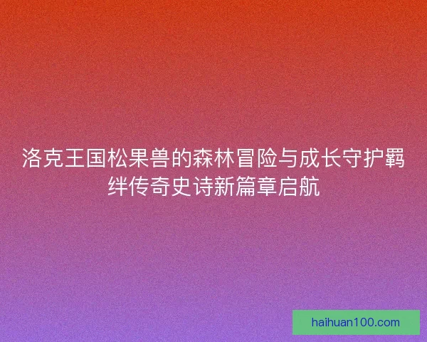 洛克王国松果兽的森林冒险与成长守护羁绊传奇史诗新篇章启航