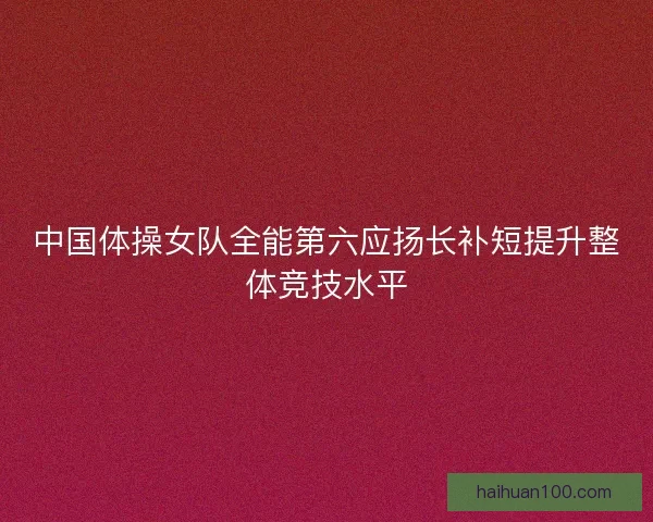 中国体操女队全能第六应扬长补短提升整体竞技水平