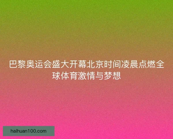 巴黎奥运会盛大开幕北京时间凌晨点燃全球体育激情与梦想
